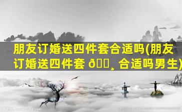 朋友订婚送四件套合适吗(朋友订婚送四件套 🌸 合适吗男生)